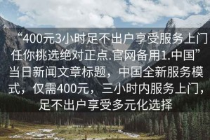 “400元3小時(shí)足不出戶(hù)享受服務(wù)上門(mén)任你挑選絕對(duì)正點(diǎn).官網(wǎng)備用1.中國(guó)”當(dāng)日新聞文章標(biāo)題，中國(guó)全新服務(wù)模式，僅需400元，三小時(shí)內(nèi)服務(wù)上門(mén)，足不出戶(hù)享受多元化選擇