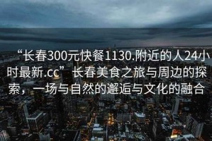 “長春300元快餐1130.附近的人24小時最新.cc”長春美食之旅與周邊的探索，一場與自然的邂逅與文化的融合