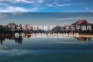 “三水樂(lè)平鎮(zhèn)雞巷子”三水樂(lè)平鎮(zhèn)雞巷子，古鎮(zhèn)魅力與獨(dú)特風(fēng)情