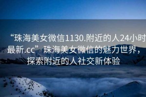 “珠海美女微信1130.附近的人24小時最新.cc”珠海美女微信的魅力世界，探索附近的人社交新體驗