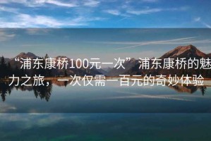 “浦東康橋100元一次”浦東康橋的魅力之旅，一次僅需一百元的奇妙體驗(yàn)