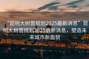“昆明大樹營規(guī)劃2025最新消息”昆明大樹營規(guī)劃2025最新消息，塑造未來城市新面貌