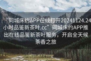 “同城床約APP在線打開20241124.24小時品鑒新茶葉.cc”同城床約APP推出在線品鑒新茶葉服務(wù)，開啟全天候茶香之旅