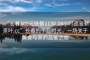 “長春300元快餐1130.24小時品鑒新茶葉.cc”長春的午后時光，一場關于美食與茶的品鑒之旅