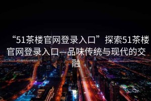 “51茶樓官網(wǎng)登錄入口”探索51茶樓官網(wǎng)登錄入口—品味傳統(tǒng)與現(xiàn)代的交融