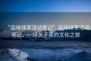 “品味綠茶活動筆記”品味綠茶活動筆記，一場關(guān)于茶的文化之旅