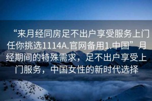 “來月經(jīng)同房足不出戶享受服務(wù)上門任你挑選1114A.官網(wǎng)備用1.中國”月經(jīng)期間的特殊需求，足不出戶享受上門服務(wù)，中國女性的新時(shí)代選擇