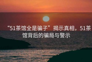 “51茶館全是騙子”揭示真相，51茶館背后的騙局與警示