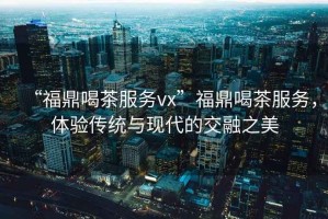 “福鼎喝茶服務(wù)vx”福鼎喝茶服務(wù)，體驗(yàn)傳統(tǒng)與現(xiàn)代的交融之美