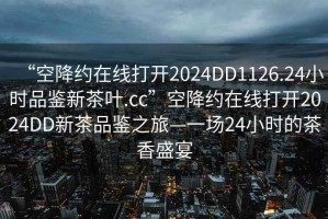 “空降約在線打開2024DD1126.24小時品鑒新茶葉.cc”空降約在線打開2024DD新茶品鑒之旅—一場24小時的茶香盛宴