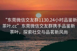 “東莞微信交友群1130.24小時(shí)品鑒新茶葉.cc”東莞微信交友群攜手品鑒新茶葉，探索社交與品茗新風(fēng)尚