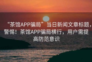 “茶館APP騙局”當(dāng)日新聞文章標(biāo)題，警惕！茶館APP騙局橫行，用戶需提高防范意識(shí)