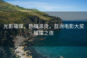 光影璀璨，熱辣滾燙，亞洲電影大獎璀璨之夜