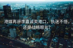 港媒再評李嘉誠賣港口，執(zhí)迷不悟，還是戰(zhàn)略眼光？