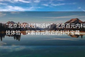 “北京100塊錢附近約”北京百元內(nèi)科技體驗(yàn)，探索百元附近的科技寶藏