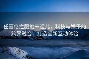 任嘉倫攔腰抱宋祖兒，科技與娛樂的跨界融合，打造全新互動(dòng)體驗(yàn)
