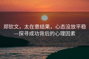 鄭欽文，太在意結(jié)果，心態(tài)沒(méi)放平穩(wěn)—探尋成功背后的心理因素