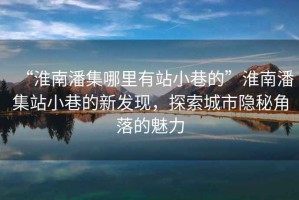 “淮南潘集哪里有站小巷的”淮南潘集站小巷的新發(fā)現(xiàn)，探索城市隱秘角落的魅力