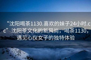 “沈陽喝茶1130.喜歡的妹子24小時.cc”沈陽茶文化的新風尚，喝茶1130，遇見心儀女子的獨特體驗