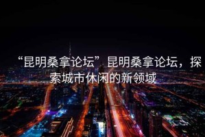 “昆明桑拿論壇”昆明桑拿論壇，探索城市休閑的新領(lǐng)域