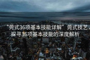 “莞式36項(xiàng)基本技能詳解”莞式技藝，探尋36項(xiàng)基本技能的深度解析