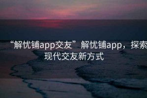 “解憂鋪app交友”解憂鋪app，探索現代交友新方式