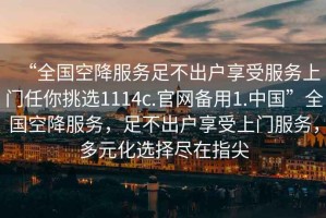 “全國空降服務(wù)足不出戶享受服務(wù)上門任你挑選1114c.官網(wǎng)備用1.中國”全國空降服務(wù)，足不出戶享受上門服務(wù)，多元化選擇盡在指尖