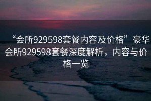 “會所929598套餐內容及價格”豪華會所929598套餐深度解析，內容與價格一覽