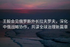 王毅會(huì)見俄羅斯外長拉夫羅夫，深化中俄戰(zhàn)略協(xié)作，共謀全球治理新篇章