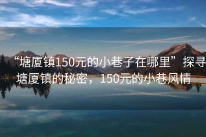 “塘廈鎮(zhèn)150元的小巷子在哪里”探尋塘廈鎮(zhèn)的秘密，150元的小巷風情