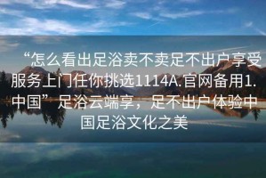 “怎么看出足浴賣(mài)不賣(mài)足不出戶享受服務(wù)上門(mén)任你挑選1114A.官網(wǎng)備用1.中國(guó)”足浴云端享，足不出戶體驗(yàn)中國(guó)足浴文化之美