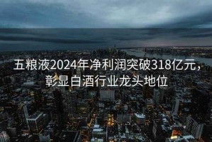 五糧液2024年凈利潤(rùn)突破318億元，彰顯白酒行業(yè)龍頭地位