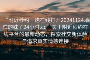 “附近秒約一炮在線打開20241124.喜歡的妹子24小時.cc”關于附近秒約在線平臺的最新動態(tài)，探索社交新體驗與追求真實情感連接