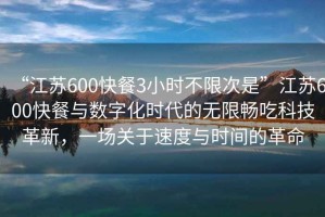 “江蘇600快餐3小時不限次是”江蘇600快餐與數(shù)字化時代的無限暢吃科技革新，一場關(guān)于速度與時間的革命