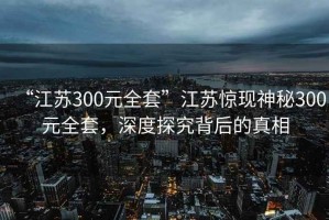“江蘇300元全套”江蘇驚現(xiàn)神秘300元全套，深度探究背后的真相
