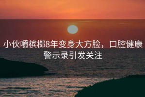 小伙嚼檳榔8年變身大方臉，口腔健康警示錄引發(fā)關(guān)注