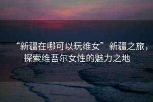 “新疆在哪可以玩維女”新疆之旅，探索維吾爾女性的魅力之地
