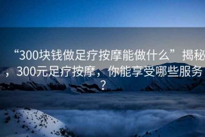 “300塊錢做足療按摩能做什么”揭秘，300元足療按摩，你能享受哪些服務？