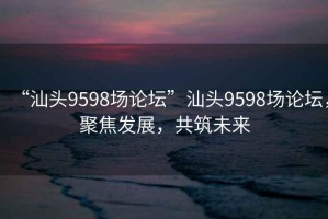 “汕頭9598場論壇”汕頭9598場論壇，聚焦發(fā)展，共筑未來