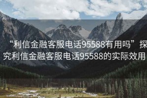 “利信金融客服電話95588有用嗎”探究利信金融客服電話95588的實(shí)際效用
