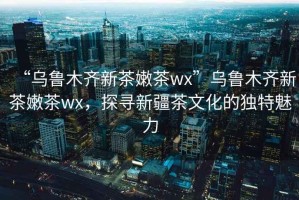“烏魯木齊新茶嫩茶wx”烏魯木齊新茶嫩茶wx，探尋新疆茶文化的獨特魅力
