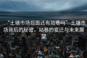 “土塘市場(chǎng)后面還有站巷嗎”土塘市場(chǎng)背后的秘密，站巷的變遷與未來(lái)展望