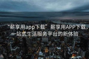 “薪享用app下載”薪享用APP下載，一站式生活服務平臺的新體驗