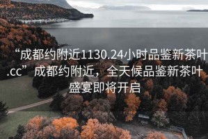 “成都約附近1130.24小時品鑒新茶葉.cc”成都約附近，全天候品鑒新茶葉盛宴即將開啟