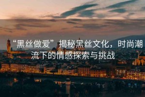 “黑絲做愛”揭秘黑絲文化，時(shí)尚潮流下的情感探索與挑戰(zhàn)