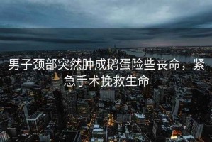 男子頸部突然腫成鵝蛋險(xiǎn)些喪命，緊急手術(shù)挽救生命
