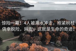驚險(xiǎn)一幕！4人被潮水沖走，抱緊樹枝僥幸脫險(xiǎn)，網(wǎng)友，這就是生命的奇跡！