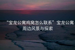 “寶龍公寓雞窩怎么聯(lián)系”寶龍公寓周邊風(fēng)景與探索