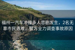 福州一汽車沖撞多人悲劇發(fā)生，2名無辜市民遇難，警方全力調(diào)查事故原因