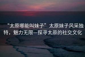 “太原哪能叫妹子”太原妹子風采獨特，魅力無限—探尋太原的社交文化